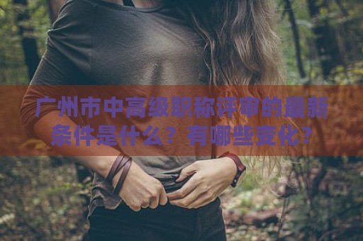 廣州市中高級職稱評審的最新條件是什么？有哪些變化？