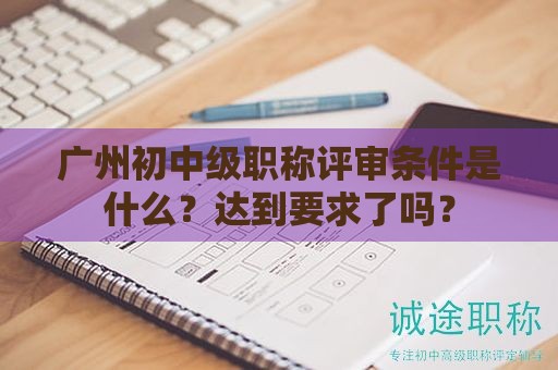 廣州初中級職稱評審條件是什么？達到要求了嗎？