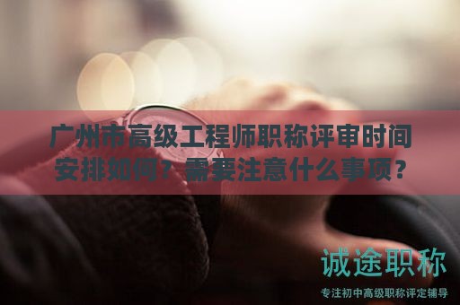 廣州市高級工程師職稱評審時間安排如何？需要注意什么事項？
