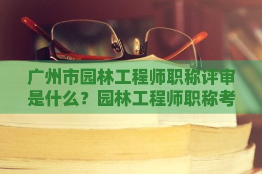 廣州市園林工程師職稱評(píng)審是什么？園林工程師職稱考評(píng)內(nèi)容是什么？