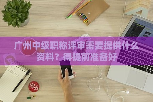 廣州中級(jí)職稱評(píng)審需要提供什么資料？得提前準(zhǔn)備好