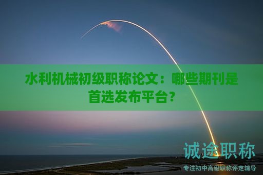 水利機械初級職稱論文要求，哪些期刊是首選發(fā)布平臺？