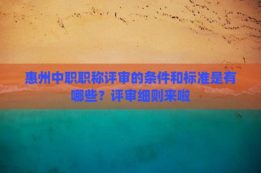 惠州中職職稱評審的條件和標準是有哪些？評審細則來啦