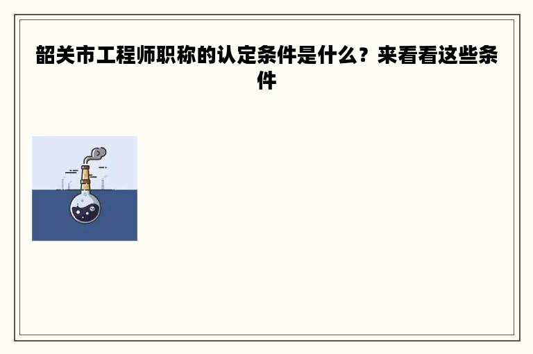 韶關市工程師職稱的認定條件是什么？來看看這些條件