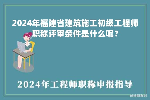 2024年福建省建筑施工初級工程師職稱評審條件是什么呢？