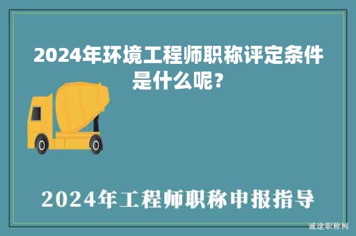 2024年環(huán)境工程師職稱評(píng)定條件是什么呢？
