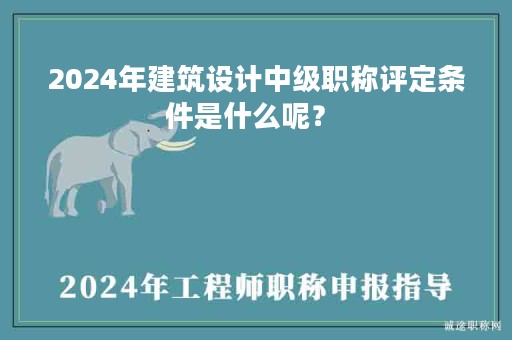2024年建筑設(shè)計(jì)中級職稱評定條件是什么呢？ 