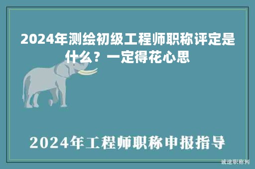 2024年測(cè)繪初級(jí)工程師職稱評(píng)定是什么？一定得花心思