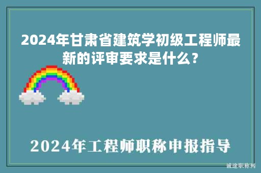 2024年甘肅省建筑學(xué)初級(jí)工程師最新的評(píng)審要求是什么？