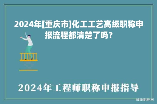 2024年[重慶市]化工工藝高級(jí)職稱申報(bào)流程都清楚了嗎？