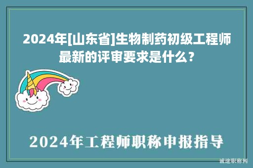 2024年[山東省]生物制藥初級工程師最新的評審要求是什么？
