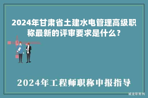 2024年甘肅省土建水電管理高級職稱最新的評審要求是什么？