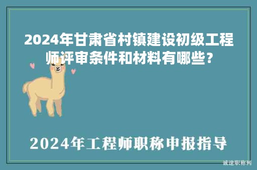 2024年甘肅省村鎮(zhèn)建設(shè)初級工程師評審條件和材料有哪些？