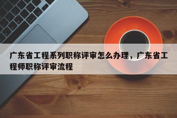 廣東省工程系列職稱評審怎么辦理（這些辦理方式你知道嗎）