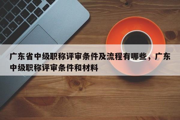廣東省中級(jí)職稱評(píng)審條件及流程有哪些（這些材料你得準(zhǔn)備好）