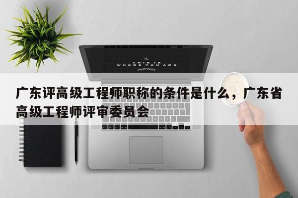 廣東評(píng)高級(jí)工程師職稱(chēng)的條件是什么（你真的了解嗎）