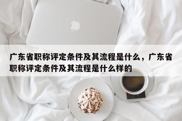 廣東省職稱評定條件及其流程是什么（你確定不看看嗎）