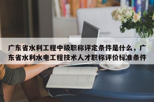 廣東省水利工程中級職稱評定條件是什么（這些條件你都知道嗎）