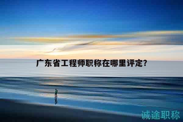 廣東省工程師職稱在哪里評定？