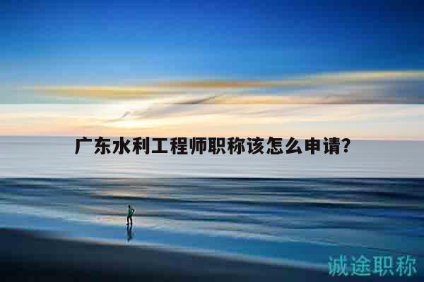 廣東水利工程師職稱該怎么申請（這些條件得滿足）