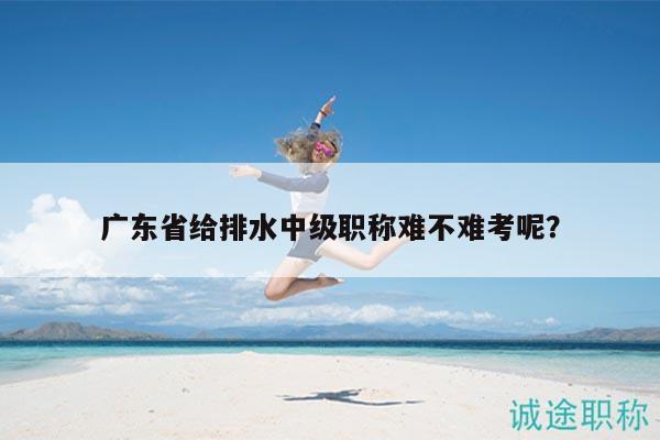 廣東省給排水中級(jí)職稱(chēng)難不難考呢？