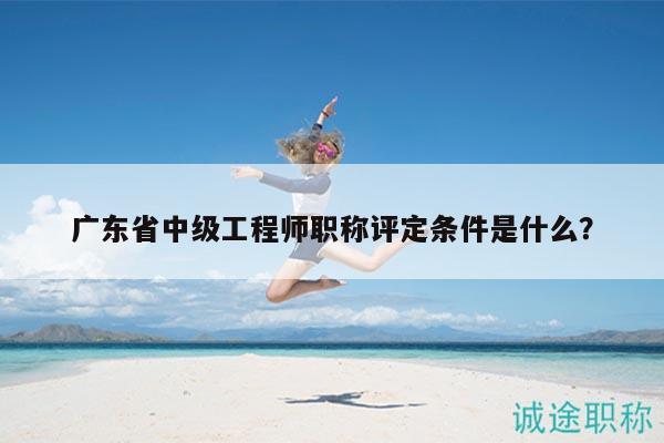 廣東省中級(jí)工程師職稱評(píng)定條件是什么？