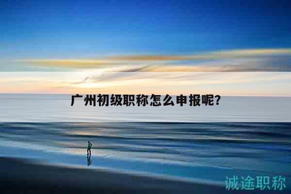 廣州初級職稱怎么申報呢？