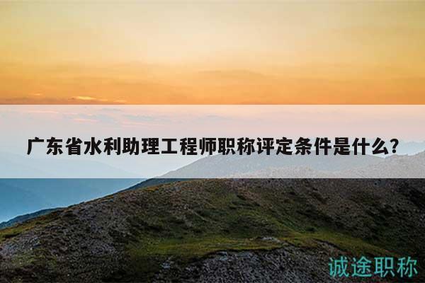 廣東省水利助理工程師職稱(chēng)評(píng)定條件是什么？