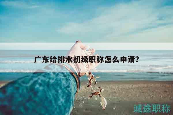 廣東給排水初級(jí)職稱(chēng)怎么申請(qǐng)（其實(shí)就這些步驟而已）