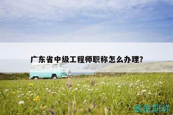 廣東省中級工程師職稱怎么辦理？