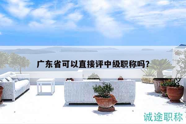 廣東省可以直接評(píng)中級(jí)職稱嗎（還不清楚的看過(guò)來(lái)）
