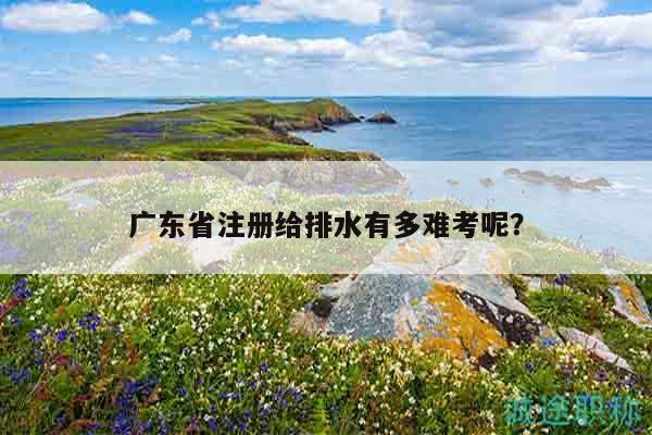 廣東省注冊給排水有多難考呢（這些統(tǒng)計(jì)數(shù)據(jù)你清楚嗎）