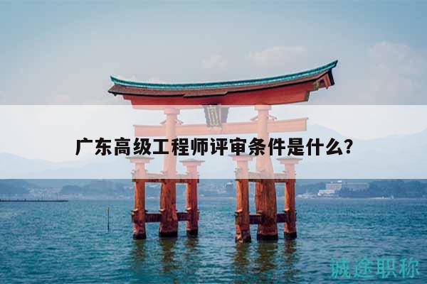 廣東高級(jí)工程師評(píng)審條件是什么？