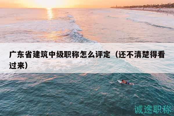 廣東省建筑中級(jí)職稱怎么評(píng)定（還不清楚得看過(guò)來(lái)）