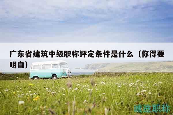 廣東省建筑中級(jí)職稱評(píng)定條件是什么（你得要明白）