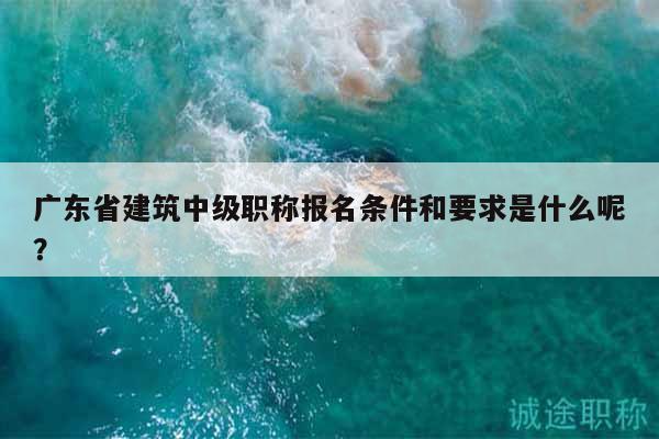 廣東省建筑中級(jí)職稱(chēng)報(bào)名條件和要求是什么呢？