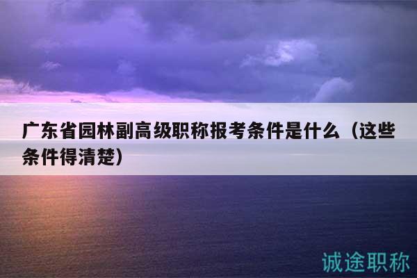 廣東省園林副高級職稱報考條件是什么（這些條件得清楚）