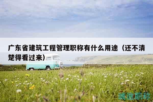 廣東省建筑工程管理職稱有什么用途（還不清楚得看過來）
