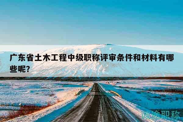 廣東省土木工程中級(jí)職稱評(píng)審條件和材料有哪些呢？