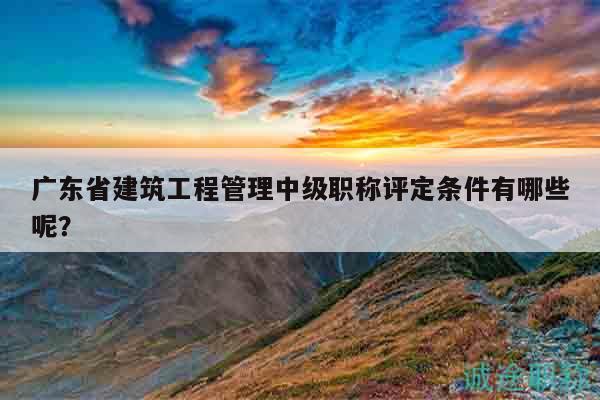 廣東省建筑工程管理中級職稱評定條件有哪些呢？