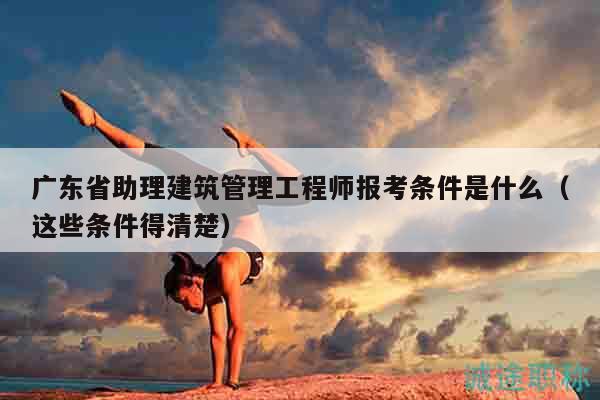 廣東省助理建筑管理工程師報(bào)考條件是什么（這些條件得清楚）