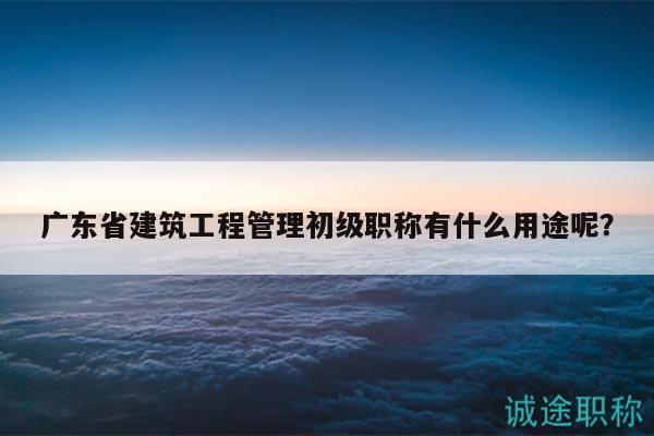 廣東省建筑工程管理初級職稱有什么用途呢？