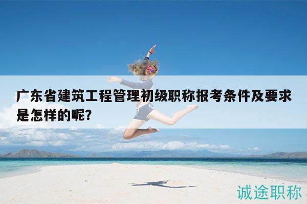 廣東省建筑工程管理初級職稱報(bào)考條件及要求是怎樣的呢？