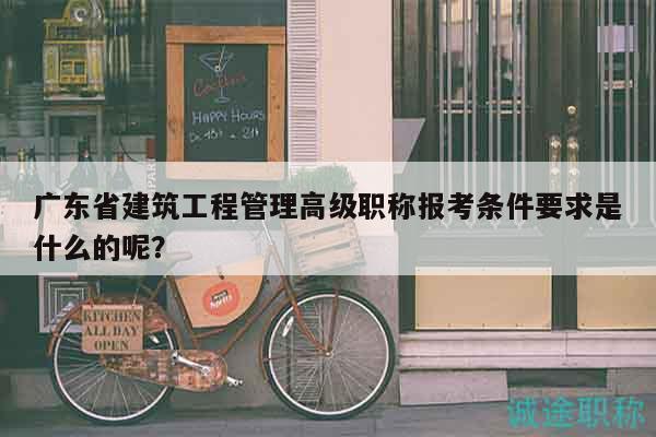 廣東省建筑工程管理高級職稱報考條件要求是什么的呢？