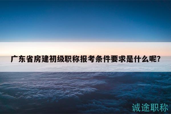 廣東省房建初級職稱報考條件要求是什么呢？