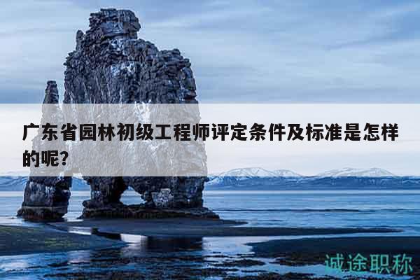 廣東省園林初級工程師評定條件及標準是怎樣的呢？