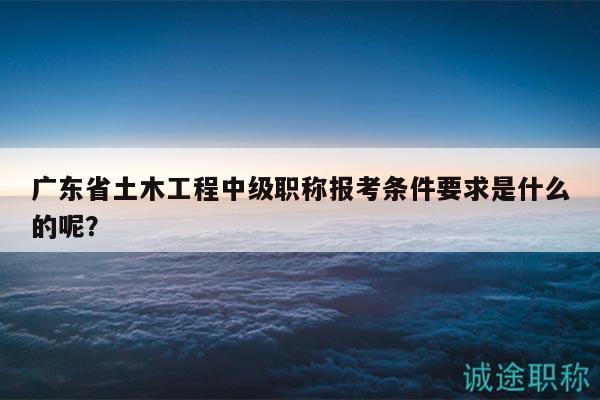 廣東省土木工程中級職稱報考條件要求是什么的呢？