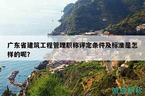 廣東省建筑工程管理職稱評定條件及標準是怎樣的呢？