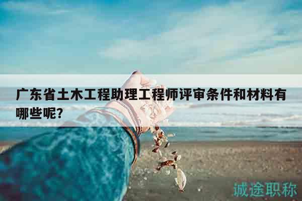 廣東省土木工程助理工程師評(píng)審條件和材料有哪些呢？