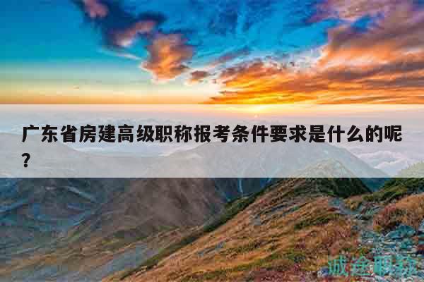 廣東省房建高級(jí)職稱報(bào)考條件要求是什么的呢？